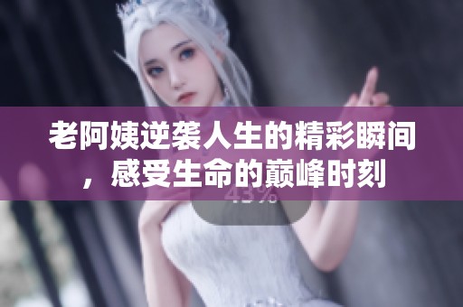 老阿姨逆袭人生的精彩瞬间，感受生命的巅峰时刻