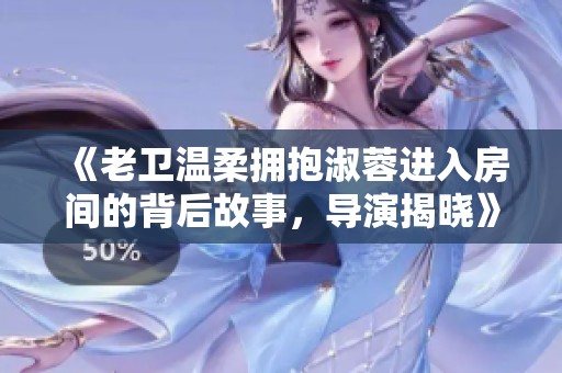 《老卫温柔拥抱淑蓉进入房间的背后故事，导演揭晓》