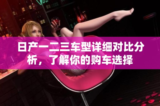 日产一二三车型详细对比分析，了解你的购车选择
