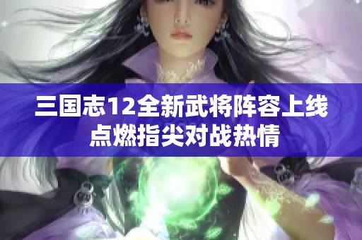 三国志12全新武将阵容上线 点燃指尖对战热情