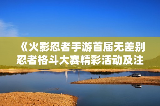 《火影忍者手游首届无差别忍者格斗大赛精彩活动及注意事项一览》