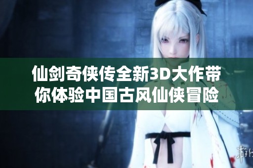 仙剑奇侠传全新3D大作带你体验中国古风仙侠冒险