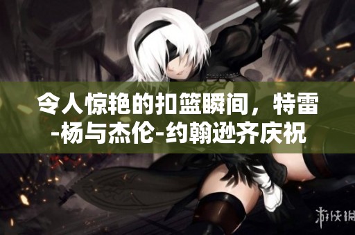 令人惊艳的扣篮瞬间，特雷-杨与杰伦-约翰逊齐庆祝