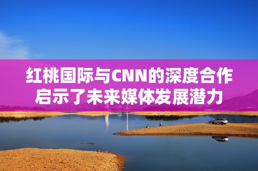 红桃国际与CNN的深度合作启示了未来媒体发展潜力