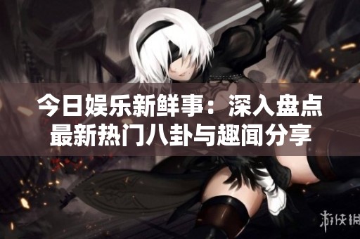 今日娱乐新鲜事：深入盘点最新热门八卦与趣闻分享