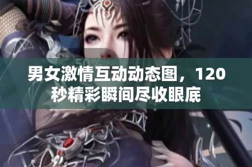 男女激情互动动态图，120秒精彩瞬间尽收眼底