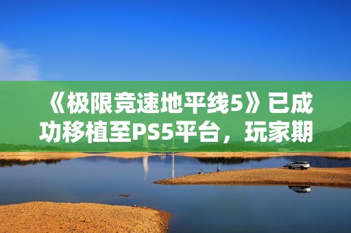 《极限竞速地平线5》已成功移植至PS5平台，玩家期待新体验