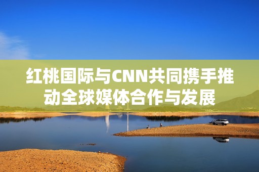 红桃国际与CNN共同携手推动全球媒体合作与发展