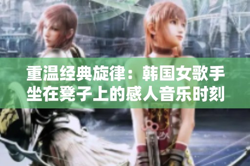 重温经典旋律：韩国女歌手坐在凳子上的感人音乐时刻