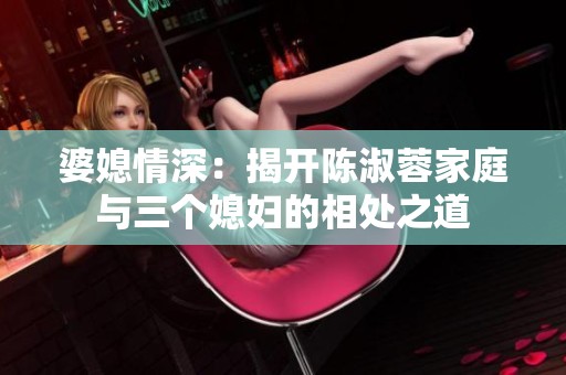 婆媳情深：揭开陈淑蓉家庭与三个媳妇的相处之道