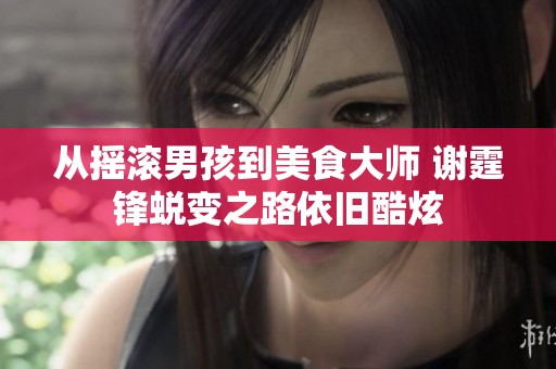 从摇滚男孩到美食大师 谢霆锋蜕变之路依旧酷炫