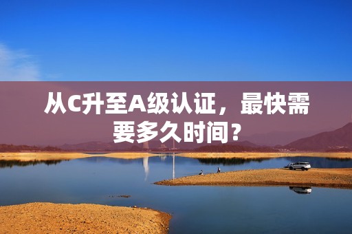 从C升至A级认证，最快需要多久时间？
