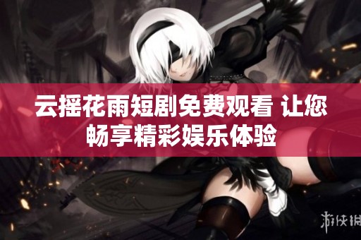 云摇花雨短剧免费观看 让您畅享精彩娱乐体验