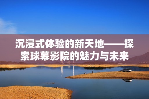沉浸式体验的新天地——探索球幕影院的魅力与未来