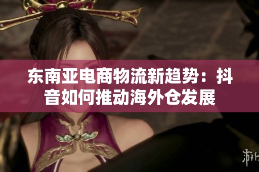 东南亚电商物流新趋势：抖音如何推动海外仓发展