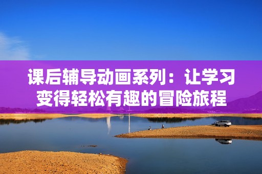 课后辅导动画系列：让学习变得轻松有趣的冒险旅程