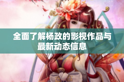 全面了解杨政的影视作品与最新动态信息