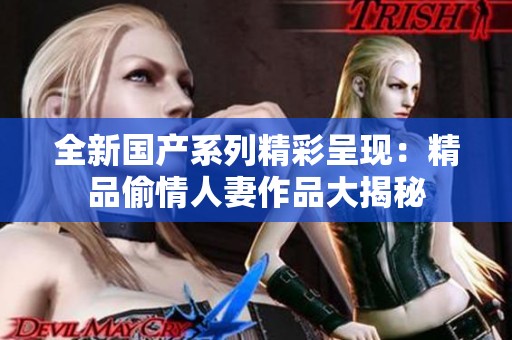 全新国产系列精彩呈现：精品偷情人妻作品大揭秘