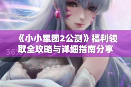 《小小军团2公测》福利领取全攻略与详细指南分享