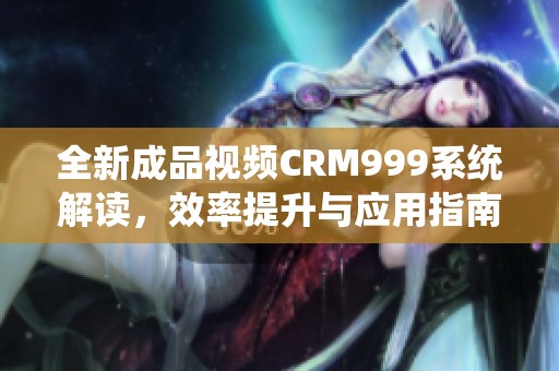 全新成品视频CRM999系统解读，效率提升与应用指南