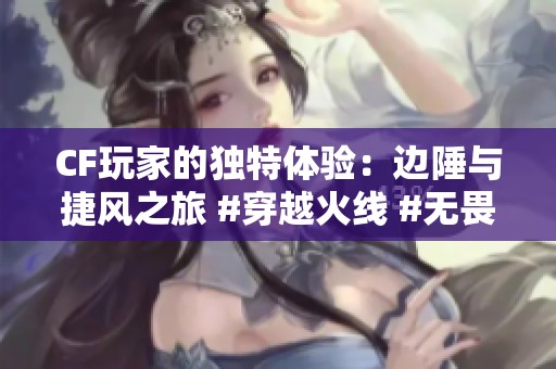 CF玩家的独特体验：边陲与捷风之旅 #穿越火线 #无畏契约