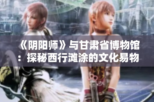 《阴阳师》与甘肃省博物馆：探秘西行滩涂的文化易物之路