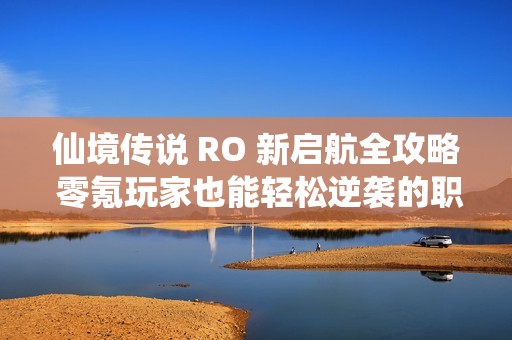 仙境传说 RO 新启航全攻略 零氪玩家也能轻松逆袭的职业秘籍