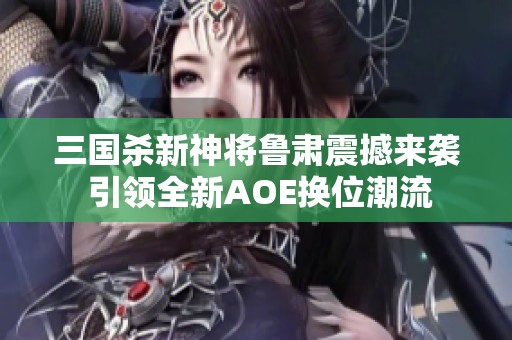 三国杀新神将鲁肃震撼来袭 引领全新AOE换位潮流