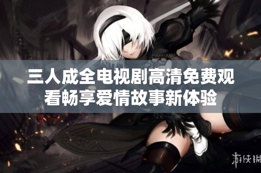 三人成全电视剧高清免费观看畅享爱情故事新体验