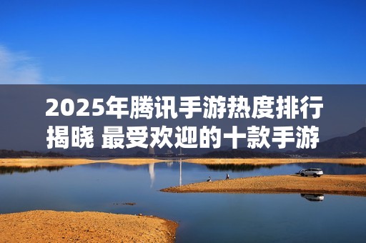 2025年腾讯手游热度排行揭晓 最受欢迎的十款手游一览