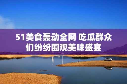 51美食轰动全网 吃瓜群众们纷纷围观美味盛宴