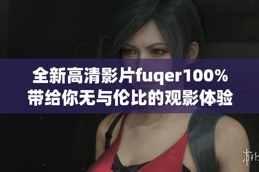 全新高清影片fuqer100%带给你无与伦比的观影体验