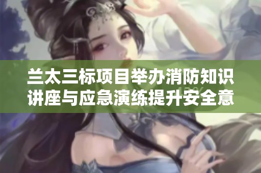 兰太三标项目举办消防知识讲座与应急演练提升安全意识