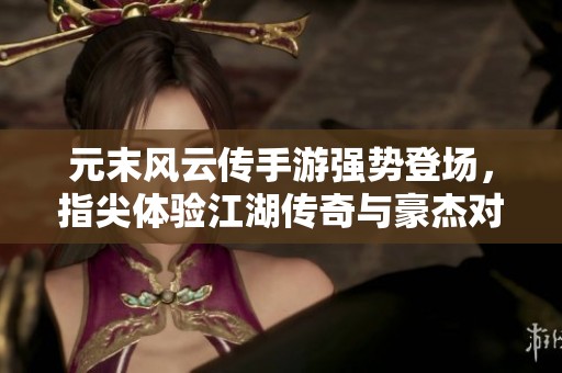 元末风云传手游强势登场，指尖体验江湖传奇与豪杰对决
