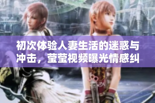 初次体验人妻生活的迷惑与冲击，莹莹视频曝光情感纠葛