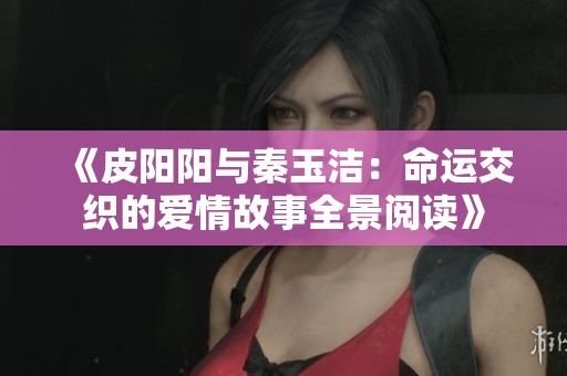 《皮阳阳与秦玉洁：命运交织的爱情故事全景阅读》