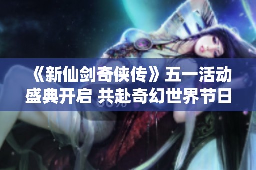 《新仙剑奇侠传》五一活动盛典开启 共赴奇幻世界节日盛宴