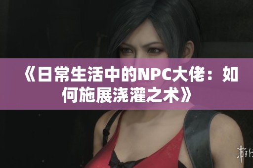 《日常生活中的NPC大佬：如何施展浇灌之术》