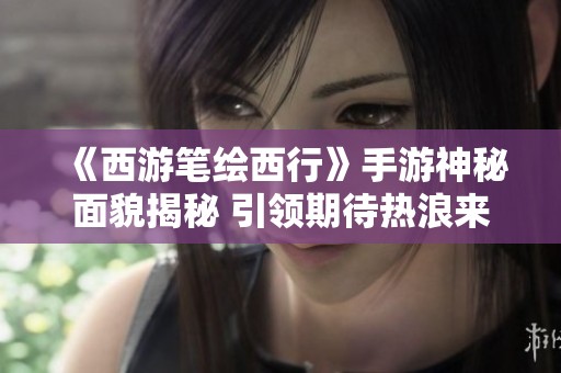 《西游笔绘西行》手游神秘面貌揭秘 引领期待热浪来袭