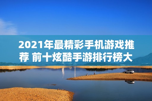 2021年最精彩手机游戏推荐 前十炫酷手游排行榜大全