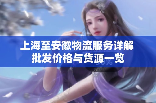 上海至安徽物流服务详解 批发价格与货源一览