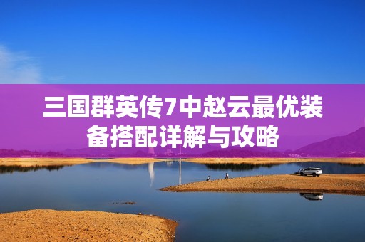 三国群英传7中赵云最优装备搭配详解与攻略
