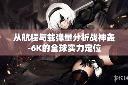 从航程与载弹量分析战神轰-6K的全球实力定位
