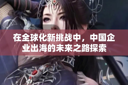 在全球化新挑战中，中国企业出海的未来之路探索