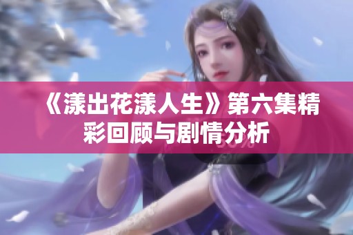 《漾出花漾人生》第六集精彩回顾与剧情分析