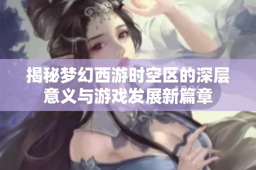 揭秘梦幻西游时空区的深层意义与游戏发展新篇章