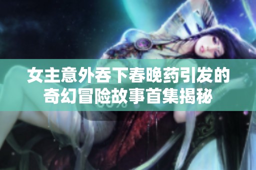 女主意外吞下春晚药引发的奇幻冒险故事首集揭秘