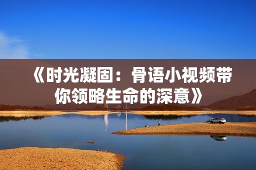 《时光凝固：骨语小视频带你领略生命的深意》