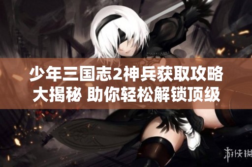 少年三国志2神兵获取攻略大揭秘 助你轻松解锁顶级神兵