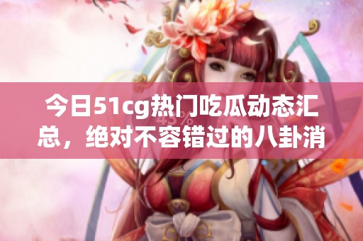 今日51cg热门吃瓜动态汇总，绝对不容错过的八卦消息！